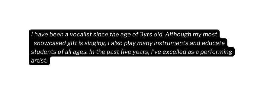 I have been a vocalist since the age of 3yrs old Although my most showcased gift is singing I also play many instruments and educate students of all ages In the past five years I ve excelled as a performing artist