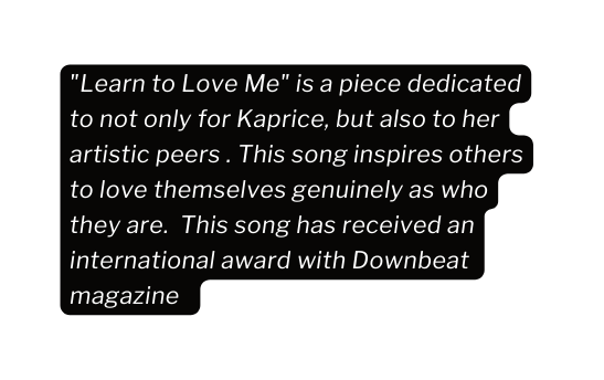 Learn to Love Me is a piece dedicated to not only for Kaprice but also to her artistic peers This song inspires others to love themselves genuinely as who they are This song has received an international award with Downbeat magazine