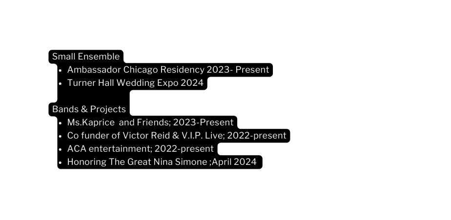 Small Ensemble Ambassador Chicago Residency 2023 Present Turner Hall Wedding Expo 2024 Bands Projects Ms Kaprice and Friends 2023 Present Co funder of Victor Reid V I P Live 2022 present ACA entertainment 2022 present Honoring The Great Nina Simone April 2024