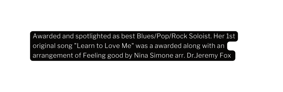 Awarded and spotlighted as best Blues Pop Rock Soloist Her 1st original song Learn to Love Me was a awarded along with an arrangement of Feeling good by Nina Simone arr Dr Jeremy Fox