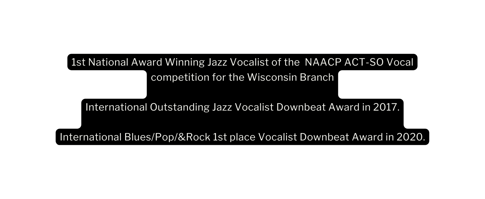 1st National Award Winning Jazz Vocalist of the NAACP ACT SO Vocal competition for the Wisconsin Branch International Outstanding Jazz Vocalist Downbeat Award in 2017 International Blues Pop Rock 1st place Vocalist Downbeat Award in 2020