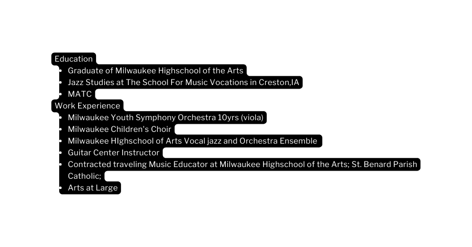 Education Graduate of Milwaukee Highschool of the Arts Jazz Studies at The School For Music Vocations in Creston IA MATC Work Experience Milwaukee Youth Symphony Orchestra 10yrs viola Milwaukee Children s Choir Milwaukee HIghschool of Arts Vocal jazz and Orchestra Ensemble Guitar Center Instructor Contracted traveling Music Educator at Milwaukee Highschool of the Arts St Benard Parish Catholic Arts at Large